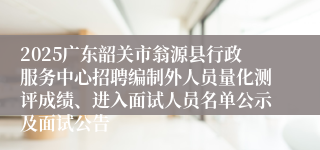 2025广东韶关市翁源县行政服务中心招聘编制外人员量化测评成绩、进入面试人员名单公示及面试公告