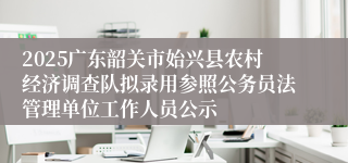 2025广东韶关市始兴县农村经济调查队拟录用参照公务员法管理单位工作人员公示