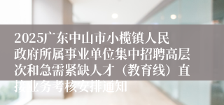2025广东中山市小榄镇人民政府所属事业单位集中招聘高层次和急需紧缺人才（教育线）直接业务考核安排通知