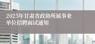 2025年甘肃省政协所属事业单位招聘面试通知
