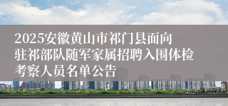 2025安徽黄山市祁门县面向驻祁部队随军家属招聘入围体检考察人员名单公告