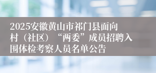 2025安徽黄山市祁门县面向村（社区）“两委”成员招聘入围体检考察人员名单公告