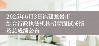 2025年6月3日福建龙岩市综合行政执法机构招聘面试成绩及总成绩公布