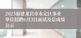 2025福建龙岩市永定区事业单位招聘6月3日面试及总成绩公示