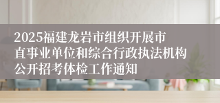 2025福建龙岩市组织开展市直事业单位和综合行政执法机构公开招考体检工作通知