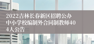 2022吉林长春新区招聘公办中小学校编制外合同制教师404人公告