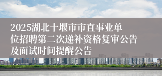2025湖北十堰市市直事业单位招聘第二次递补资格复审公告及面试时间提醒公告