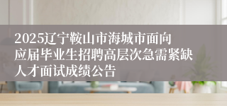 2025辽宁鞍山市海城市面向应届毕业生招聘高层次急需紧缺人才面试成绩公告