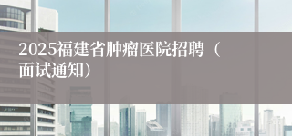 2025福建省肿瘤医院招聘（面试通知）