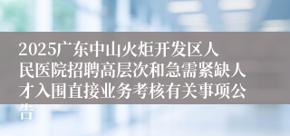 2025广东中山火炬开发区人民医院招聘高层次和急需紧缺人才入围直接业务考核有关事项公告