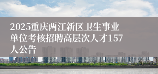 2025重庆两江新区卫生事业单位考核招聘高层次人才157人公告