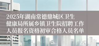 2025年湖南常德鼎城区卫生健康局所属乡镇卫生院招聘工作人员报名资格初审合格人员名单公示
