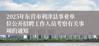 2025年东营市利津县事业单位公开招聘工作人员考察有关事项的通知