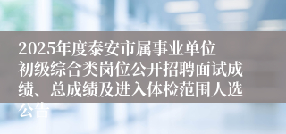 2025年度泰安市属事业单位初级综合类岗位公开招聘面试成绩、总成绩及进入体检范围人选公告
