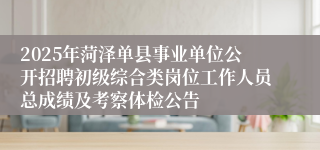 2025年菏泽单县事业单位公开招聘初级综合类岗位工作人员总成绩及考察体检公告