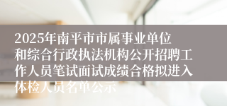 2025年南平市市属事业单位和综合行政执法机构公开招聘工作人员笔试面试成绩合格拟进入体检人员名单公示