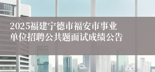 2025福建宁德市福安市事业单位招聘公共题面试成绩公告