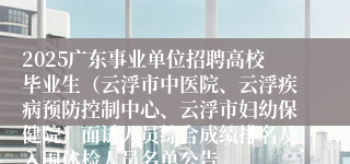 2025广东事业单位招聘高校毕业生（云浮市中医院、云浮疾病预防控制中心、云浮市妇幼保健院）面试人员综合成绩排名及入围体检人员名单公告