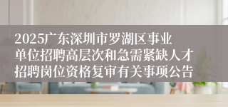 2025广东深圳市罗湖区事业单位招聘高层次和急需紧缺人才招聘岗位资格复审有关事项公告