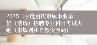 2025二季度重庆市属事业单位（遴选）招聘专业科目考试大纲（市规划和自然资源局）