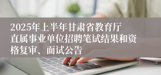 2025年上半年甘肃省教育厅直属事业单位招聘笔试结果和资格复审、面试公告