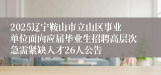 2025辽宁鞍山市立山区事业单位面向应届毕业生招聘高层次急需紧缺人才26人公告