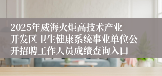 2025年威海火炬高技术产业开发区卫生健康系统事业单位公开招聘工作人员成绩查询入口
