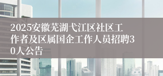 2025安徽芜湖弋江区社区工作者及区属国企工作人员招聘30人公告
