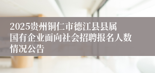 2025贵州铜仁市德江县县属国有企业面向社会招聘报名人数情况公告
