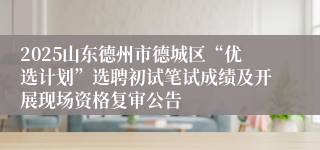 2025山东德州市德城区“优选计划”选聘初试笔试成绩及开展现场资格复审公告