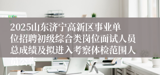 2025山东济宁高新区事业单位招聘初级综合类岗位面试人员总成绩及拟进入考察体检范围人员公告