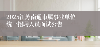 2025江苏南通市属事业单位统一招聘人员面试公告