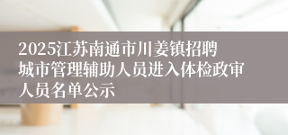 2025江苏南通市川姜镇招聘城市管理辅助人员进入体检政审人员名单公示