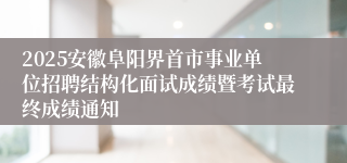 2025安徽阜阳界首市事业单位招聘结构化面试成绩暨考试最终成绩通知