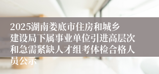 2025湖南娄底市住房和城乡建设局下属事业单位引进高层次和急需紧缺人才组考体检合格人员公示