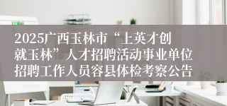 2025广西玉林市“上英才创就玉林”人才招聘活动事业单位招聘工作人员容县体检考察公告