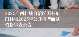 2025广西壮族自治区国有东门林场2025年公开招聘面试资格审查公告