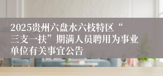 2025贵州六盘水六枝特区“三支一扶”期满人员聘用为事业单位有关事宜公告