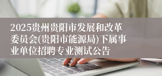 2025贵州贵阳市发展和改革委员会(贵阳市能源局)下属事业单位招聘专业测试公告