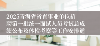 2025青海省省直事业单位招聘第一批统一面试人员考试总成绩公布及体检考察等工作安排通知