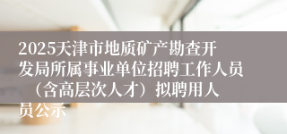 2025天津市地质矿产勘查开发局所属事业单位招聘工作人员  （含高层次人才）拟聘用人员公示