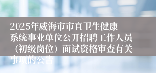 2025年威海市市直卫生健康系统事业单位公开招聘工作人员（初级岗位）面试资格审查有关事项的公告