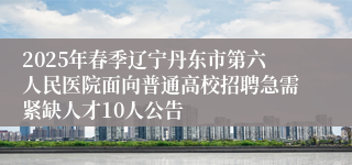 2025年春季辽宁丹东市第六人民医院面向普通高校招聘急需紧缺人才10人公告