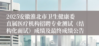 2025安徽淮北市卫生健康委直属医疗机构招聘专业测试（结构化面试）成绩及最终成绩公告