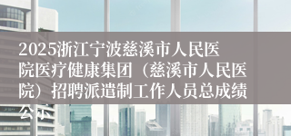 2025浙江宁波慈溪市人民医院医疗健康集团（慈溪市人民医院）招聘派遣制工作人员总成绩公示