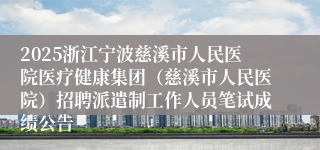 2025浙江宁波慈溪市人民医院医疗健康集团（慈溪市人民医院）招聘派遣制工作人员笔试成绩公告