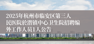 2025年杭州市临安区第三人民医院於潜镇中心卫生院招聘编外工作人员1人公告