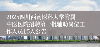 2025四川西南医科大学附属中医医院招聘第一批辅助岗位工作人员15人公告
