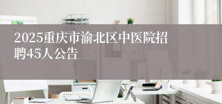 2025重庆市渝北区中医院招聘45人公告