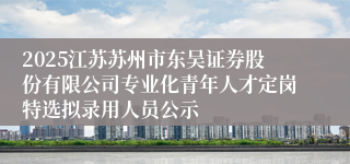 2025江苏苏州市东吴证券股份有限公司专业化青年人才定岗特选拟录用人员公示